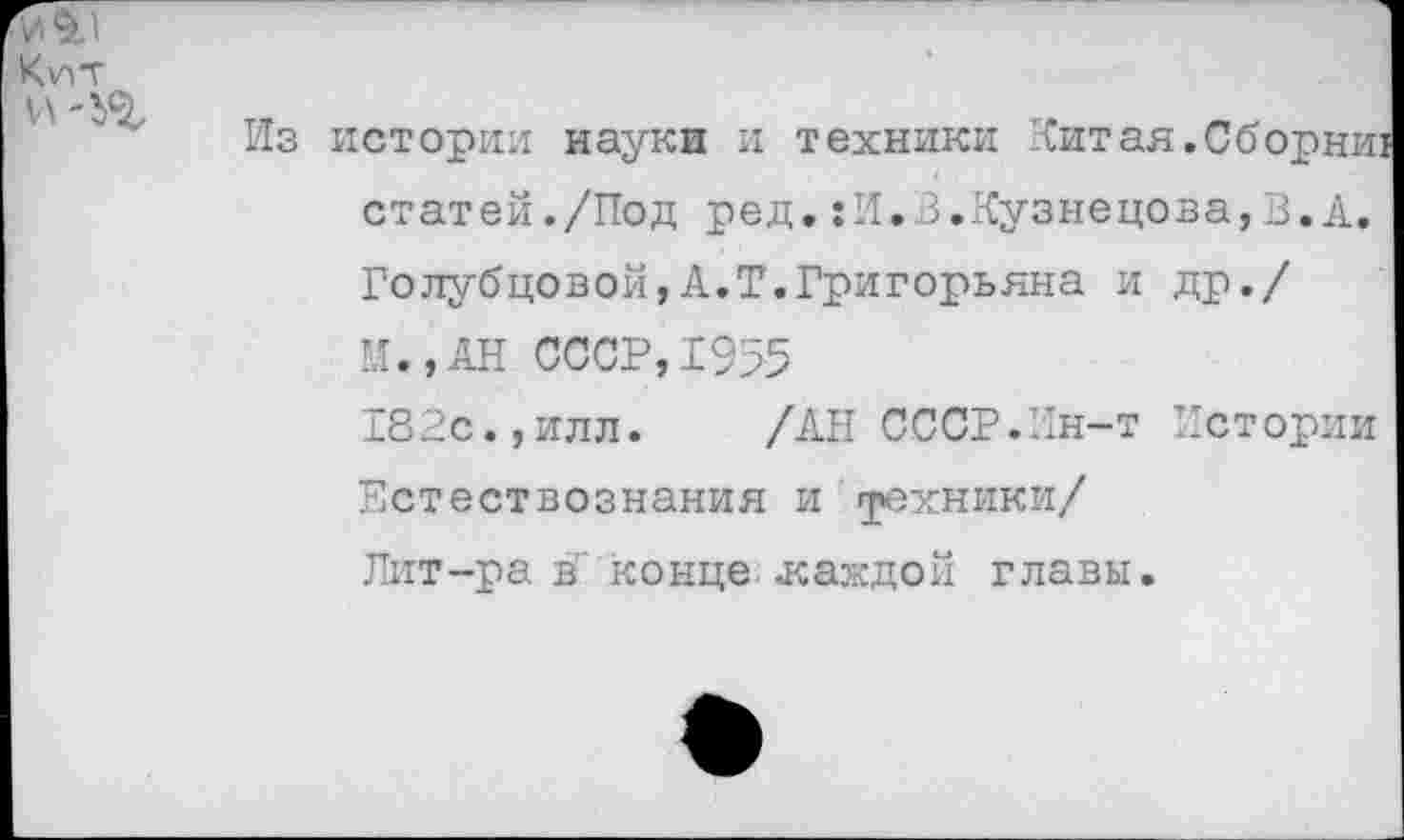 ﻿истории науки и техники Китая.Сборнш статей./Под ред.:И.В.Кузнецова,В.А. Голубцовой,А.Т.Григорьяна и др./ И.,АН СССР,1955
182с.,илл. /АН СССР.Ин-т Истории Естествознания и грехники/
Лит-ра в" конце .каждой главы.